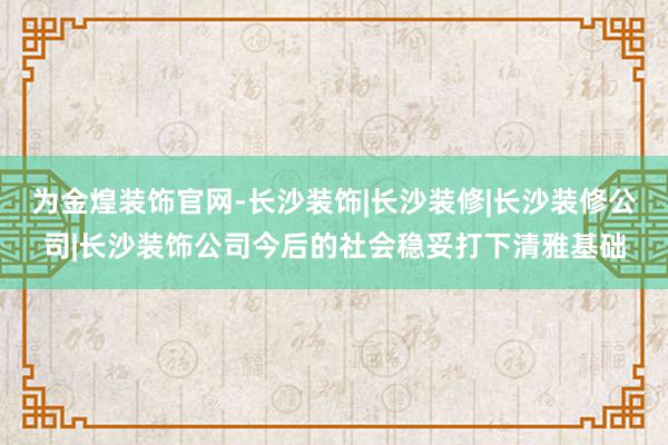 为金煌装饰官网-长沙装饰|长沙装修|长沙装修公司|长沙装饰公司今后的社会稳妥打下清雅基础