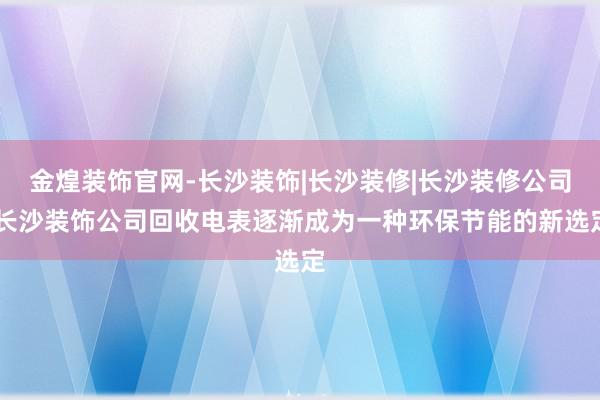金煌装饰官网-长沙装饰|长沙装修|长沙装修公司|长沙装饰公司回收电表逐渐成为一种环保节能的新选定