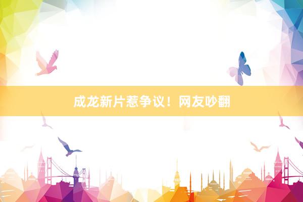 成龙新片惹争议！网友吵翻